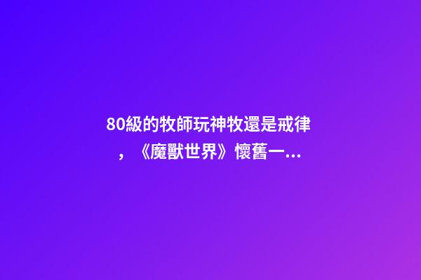 80級的牧師玩神牧還是戒律，《魔獸世界》懷舊一個60老牧師的回憶-第1張-觀點-玄機派